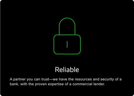 RELIABLE: A partner you can trust—we have the resources and security of a bank, with the proven expertise of a commercial lender.